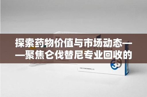 宿州探索药物价值与市场动态——聚焦仑伐替尼专业回收的机遇与挑战
