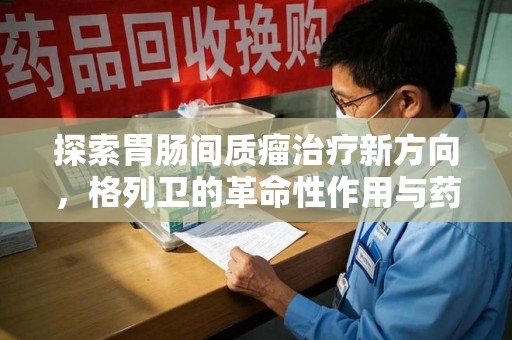 宿州探索胃肠间质瘤治疗新方向，格列卫的革命性作用与药物回收的意义