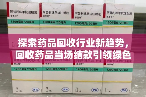 宿州探索药品回收行业新趋势，回收药品当场结款引领绿色经济浪潮