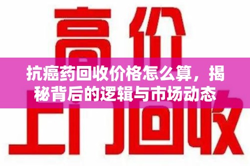 宿州抗癌药回收价格怎么算，揭秘背后的逻辑与市场动态