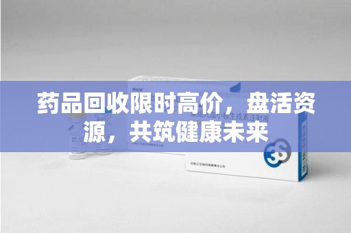 宿州药品回收限时高价，盘活资源，共筑健康未来