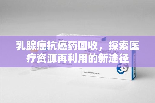 宿州乳腺癌抗癌药回收，探索医疗资源再利用的新途径