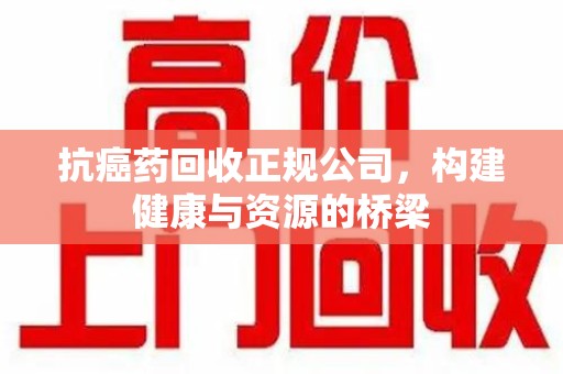 宿州抗癌药回收正规公司，构建健康与资源的桥梁