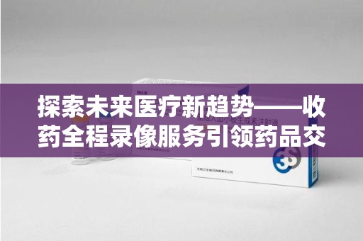 宿州探索未来医疗新趋势——收药全程录像服务引领药品交付安全新篇章