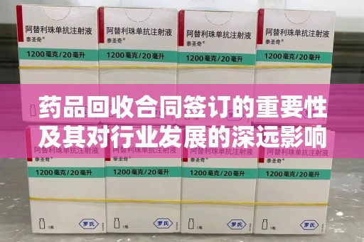 宿州药品回收合同签订的重要性及其对行业发展的深远影响