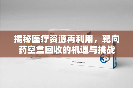 宿州揭秘医疗资源再利用，靶向药空盒回收的机遇与挑战