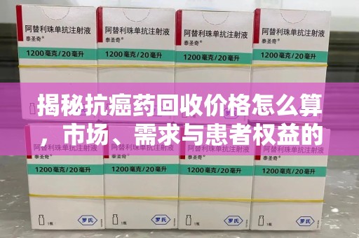 宿州揭秘抗癌药回收价格怎么算，市场、需求与患者权益的平衡之道