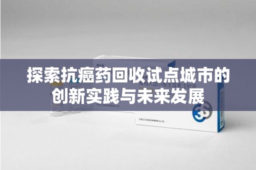 宿州探索抗癌药回收试点城市的创新实践与未来发展