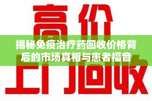 宿州揭秘免疫治疗药回收价格背后的市场真相与患者福音