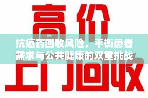 宿州抗癌药回收风险，平衡患者需求与公共健康的双重挑战
