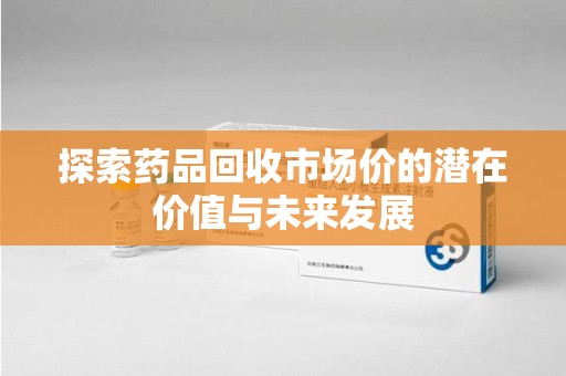 宿州探索药品回收市场价的潜在价值与未来发展