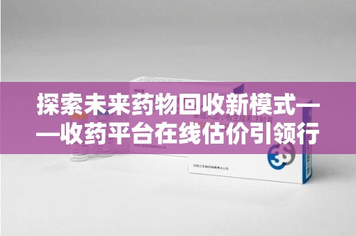 宿州探索未来药物回收新模式——收药平台在线估价引领行业变革