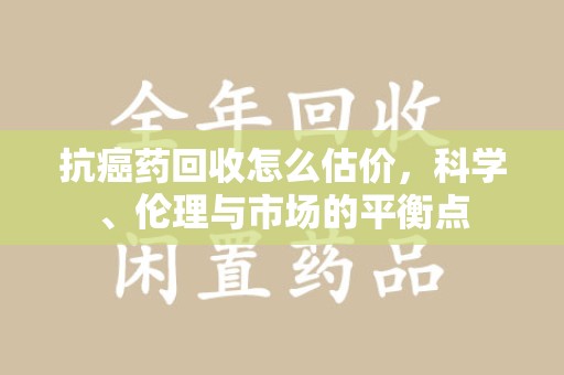宿州抗癌药回收怎么估价，科学、伦理与市场的平衡点