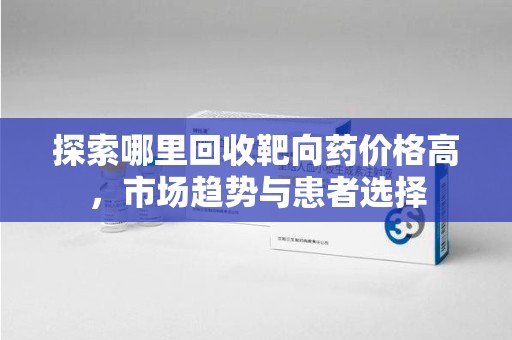 宿州探索哪里回收靶向药价格高，市场趋势与患者选择
