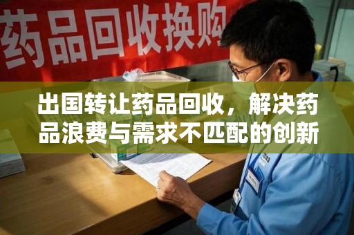 宿州出国转让药品回收，解决药品浪费与需求不匹配的创新方案