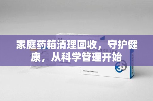 宿州家庭药箱清理回收，守护健康，从科学管理开始