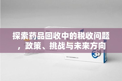 宿州探索药品回收中的税收问题，政策、挑战与未来方向
